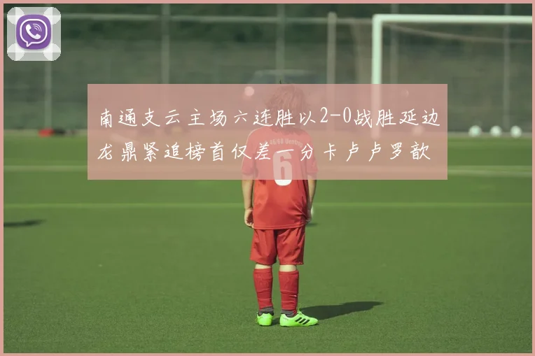 南通支云主场六连胜以2-0战胜延边龙鼎紧追榜首仅差一分卡卢卢罗歆破门助力